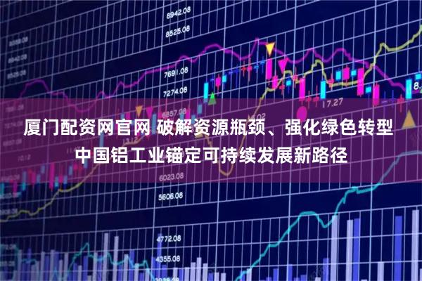 厦门配资网官网 破解资源瓶颈、强化绿色转型 中国铝工业锚定可持续发展新路径