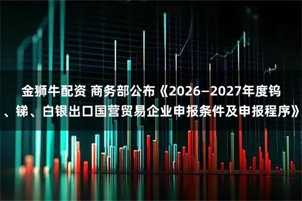 金狮牛配资 商务部公布《2026—2027年度钨、锑、白银出口国营贸易企业申报条件及申报程序》