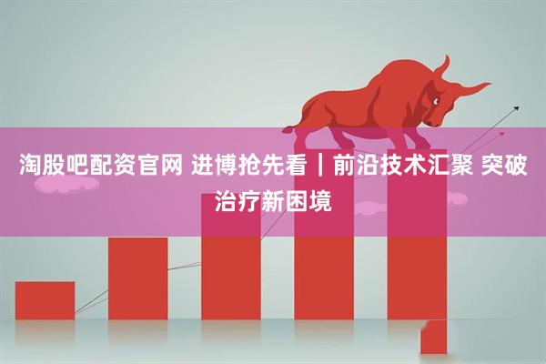 淘股吧配资官网 进博抢先看|前沿技术汇聚 突破治疗新困境