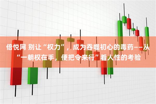 倍悦网 别让“权力”,成为吞噬初心的毒药——从“一朝权在手,便把令来行”看人性的考验