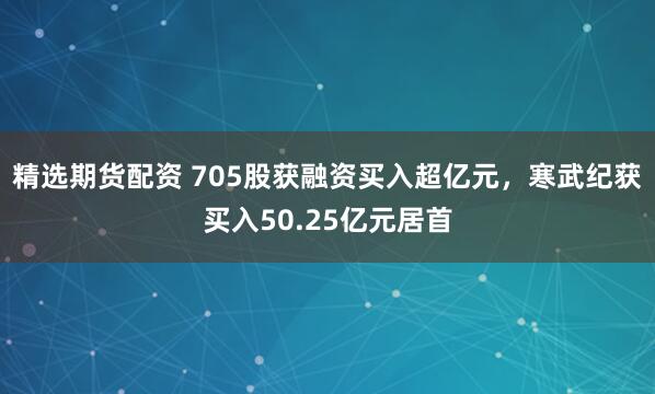 精选期货配资 705股获融资买入超亿元,寒武纪获买入50.25亿元居首